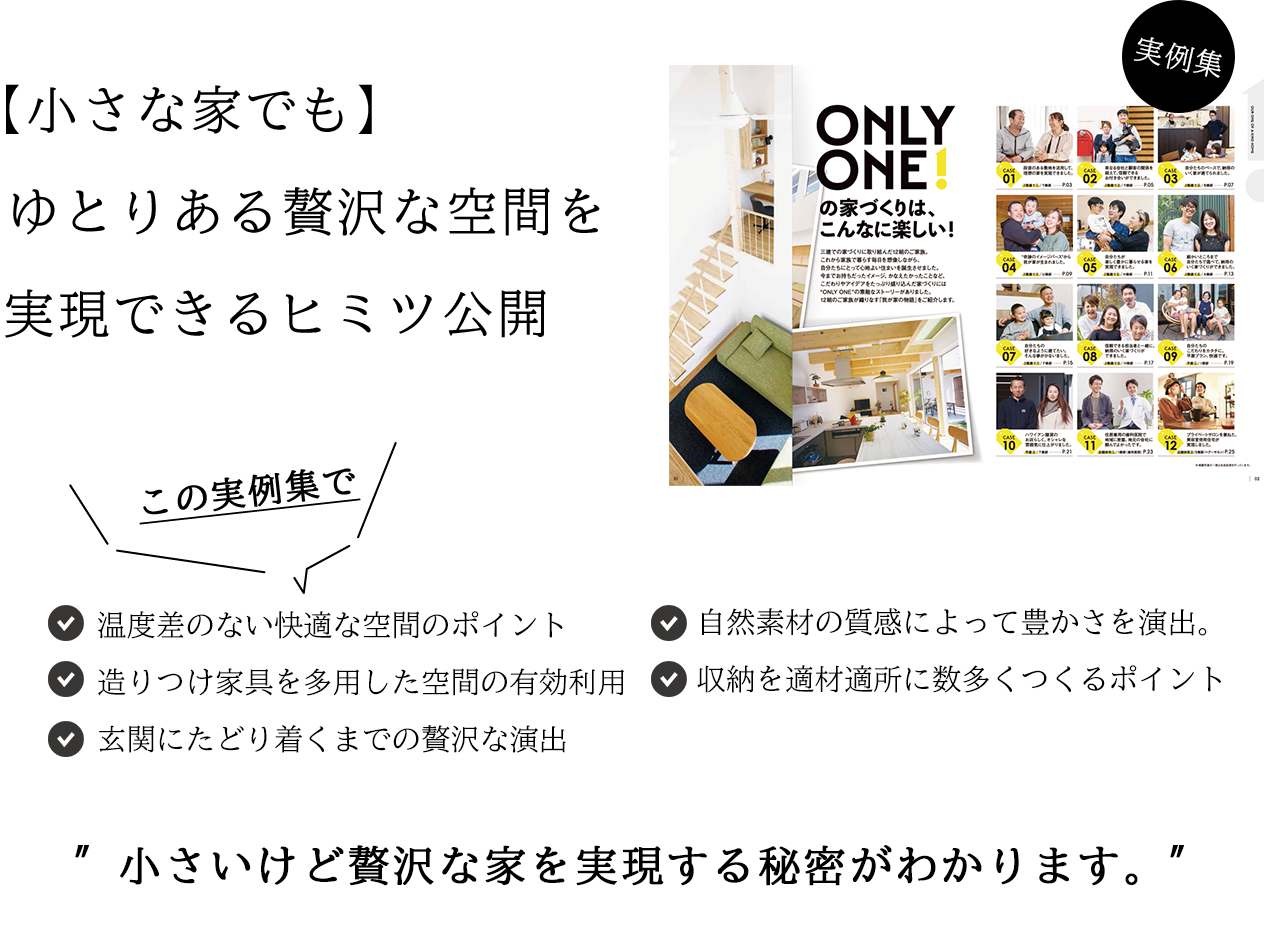 【小さな家でも】、 ゆとりある贅沢な空間を  実現できるヒミツ公開  温度差のない快適な空間のポイント 造りつけ家具を多?した空間の有効利? ?関にたどり着くまでの贅沢な演出 ?然素材の質感によって豊かさを演出 収納を適材適所に数多くつくるポイント ?さいけど贅沢な家を実現する秘密がわかります。