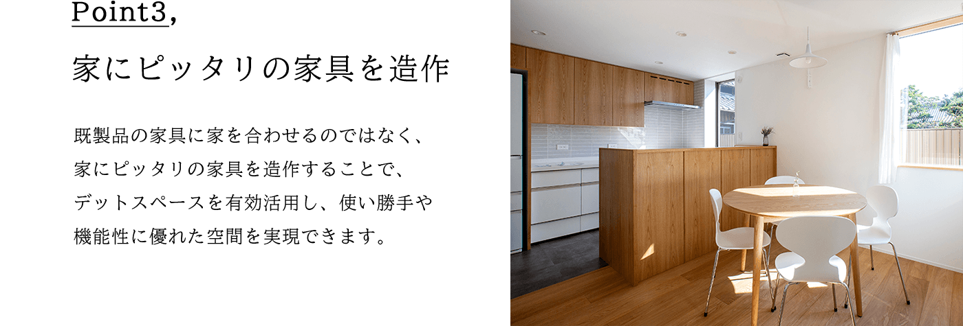 Point3 家にピッタリの家具を造作 既製品の家具に家を合わせるのではなく、 家にピッタリの家具を造作することで、 デットスペースを有効活用し、使い勝手や 機能性に