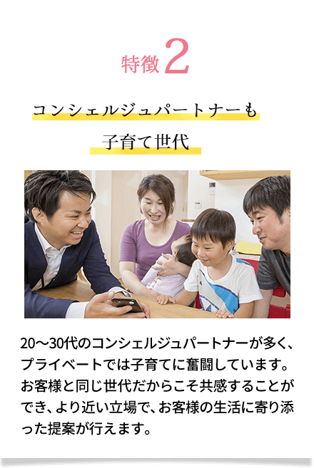 特徴2 コンシェルジュパートナーも子育て世代 20～30代のコンシェルジュパートナーが多く、プライベートでは子育てに奮闘しています。お客様と同じ世代だからこそ共感することができ、より近い立場で、お客様の生活に寄り添った提案が行えま す。