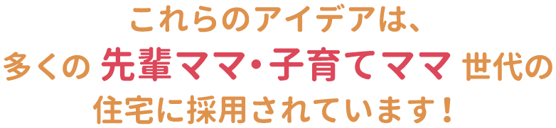 これらのアイデアは、多くの先輩ママ・子育てママ世代の住宅に採用されています！