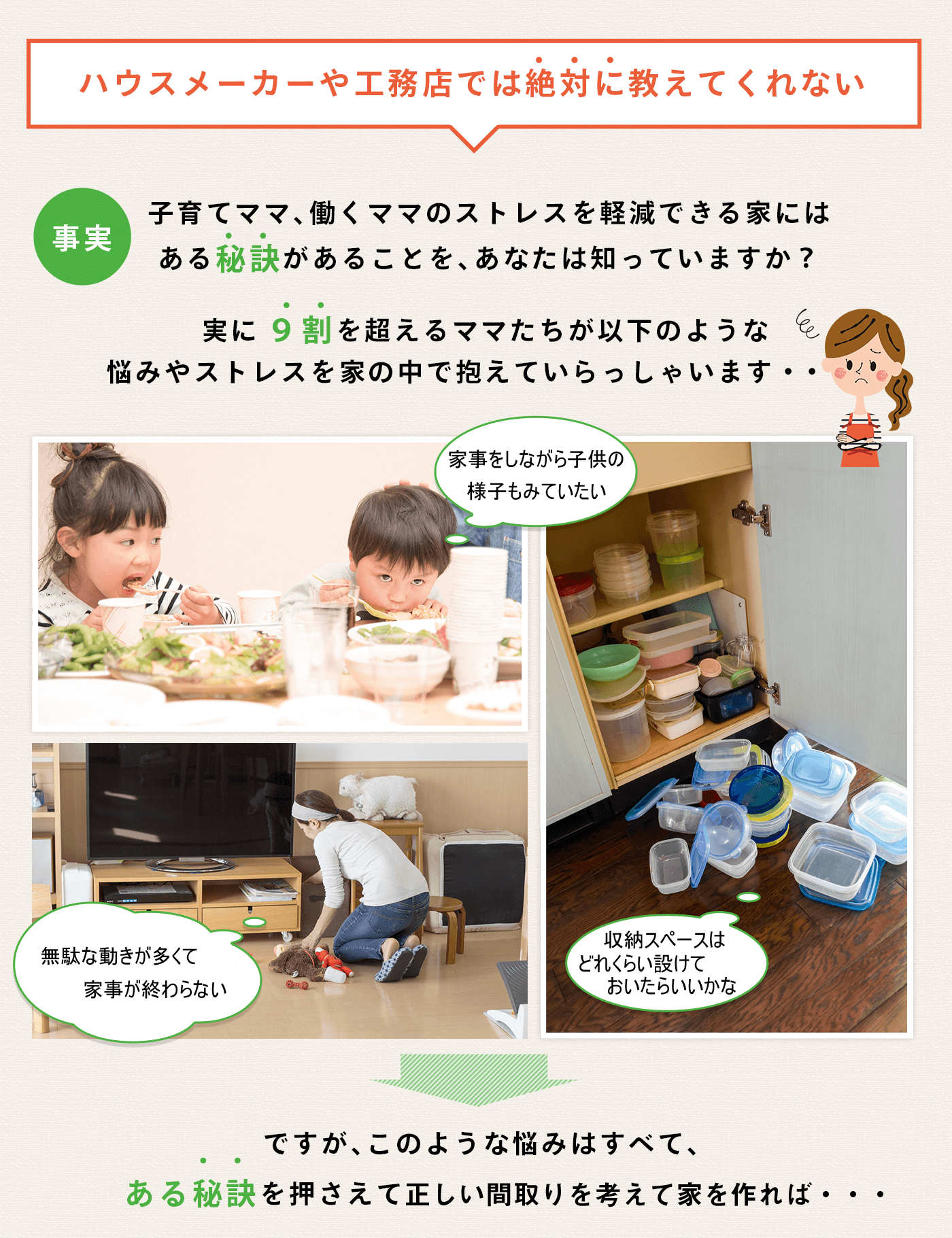 ハウスメーカーや工務店では絶対に教えてくれない 子育てママ、働くママのストレスを軽減できる家にはある秘訣があることを、あなたは知っていますか？ 実に9割を超えるママたちが以下のような悩みやストレスを家の中で抱えていらっしゃいます・・