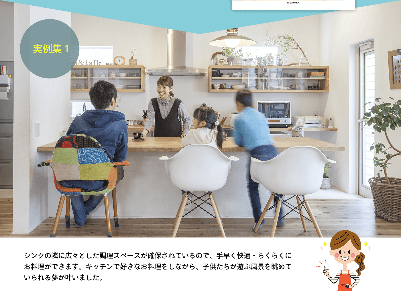 実例集1 シンクの隣に広々とした調理スペースが確保されているので、手早く快適・らくらくにお料理ができます。キッチンで好きなお料理をしながら、子供たちが遊ぶ風景を眺めていられる夢が叶いました。